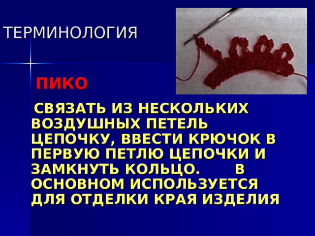 ТЕРМИНОЛОГИЯ   ПИКО   СВЯЗАТЬ ИЗ НЕСКОЛЬКИХ ВОЗДУШНЫХ ПЕТЕЛЬ ЦЕПОЧКУ, ВВЕСТИ КРЮЧОК В ПЕРВУЮ ПЕТЛЮ ЦЕПОЧКИ И ЗАМКНУТЬ КОЛЬЦО. В ОСНОВНОМ ИСПОЛЬЗУЕТСЯ ДЛЯ ОТДЕЛКИ КРАЯ ИЗДЕЛИЯ 