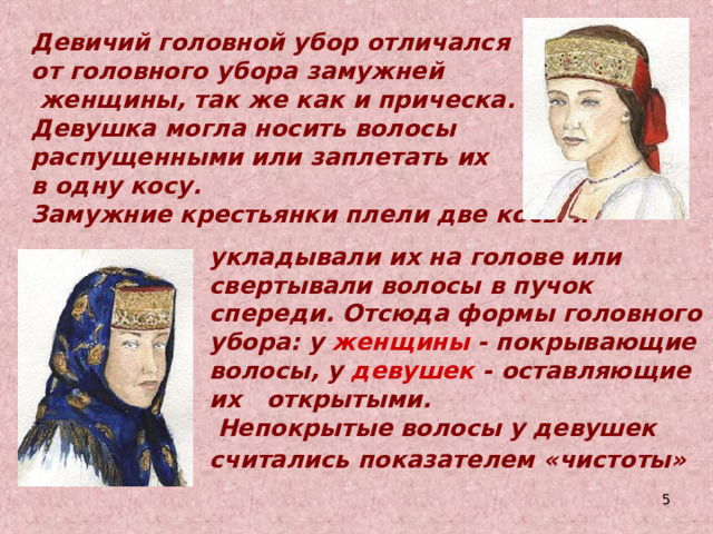  Девичий головной убор отличался от головного убора замужней  женщины, так же как и прическа. Девушка могла носить волосы распущенными или заплетать их в одну косу. Замужние крестьянки плели две косы и укладывали их на голове или свертывали волосы в пучок спереди. Отсюда формы головного убора: у женщины - покрывающие волосы, у девушек - оставляющие их открытыми.    Непокрытые волосы у девушек считались  показателем «чистоты»   