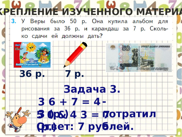 Закрепление изученного материала 36 р. 7 р. Задача 3. - потратила 3 6 + 7 = 4 3 (р.) 5 0 & 4 3 = 7 (р.) Ответ: 7 рублей. 