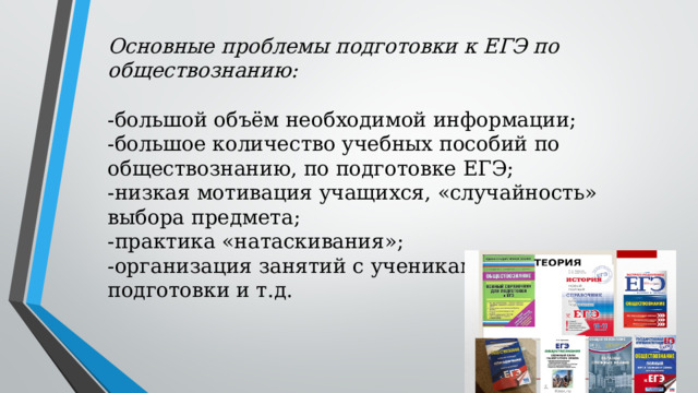 Основные проблемы подготовки к ЕГЭ по обществознанию:   -большой объём необходимой информации;  -большое количество учебных пособий по обществознанию, по подготовке ЕГЭ;  -низкая мотивация учащихся, «случайность» выбора предмета;  -практика «натаскивания»;  -организация занятий с учениками разного уровня подготовки и т.д. 