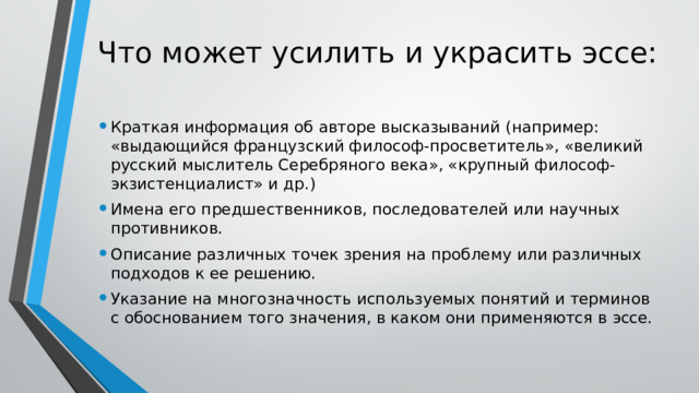 Что может усилить и украсить эссе:   Краткая информация об авторе высказываний (например: «выдающийся французский философ-просветитель», «великий русский мыслитель Серебряного века», «крупный философ-экзистенциалист» и др.) Имена его предшественников, последователей или научных противников. Описание различных точек зрения на проблему или различных подходов к ее решению. Указание на многозначность используемых понятий и терминов с обоснованием того значения, в каком они применяются в эссе. 