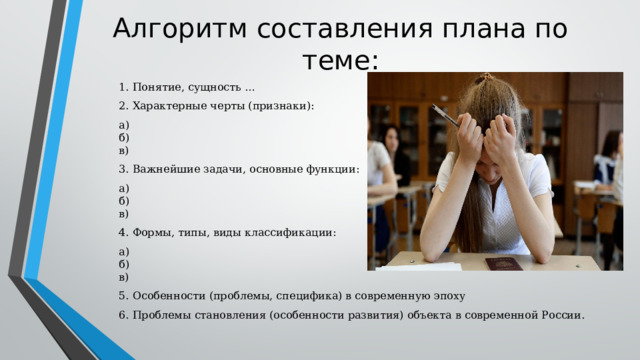 Алгоритм составления плана по теме: 1. Понятие, сущность … 2. Характерные черты (признаки): а)  б)  в) 3. Важнейшие задачи, основные функции: а)  б)  в) 4. Формы, типы, виды классификации: а)  б)  в) 5. Особенности (проблемы, специфика) в современную эпоху 6. Проблемы становления (особенности развития) объекта в современной России. 