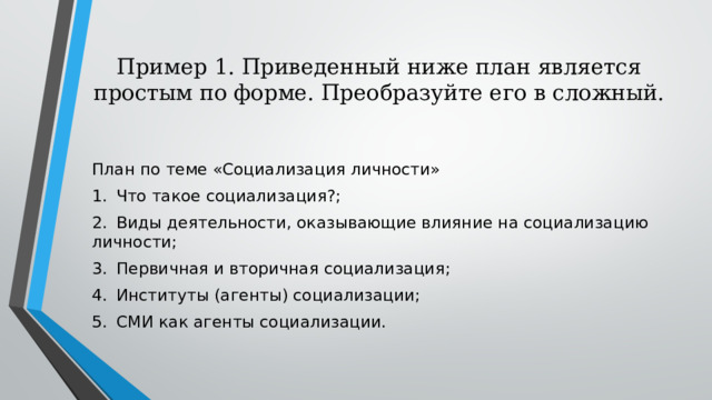 Пример 1. Приведенный ниже план является простым по форме. Преобразуйте его в сложный.   План по теме «Социализация личности» 1.  Что такое социализация?; 2.  Виды деятельности, оказывающие влияние на социализацию личности; 3.  Первичная и вторичная социализация; 4.  Институты (агенты) социализации; 5.  СМИ как агенты социализации. 