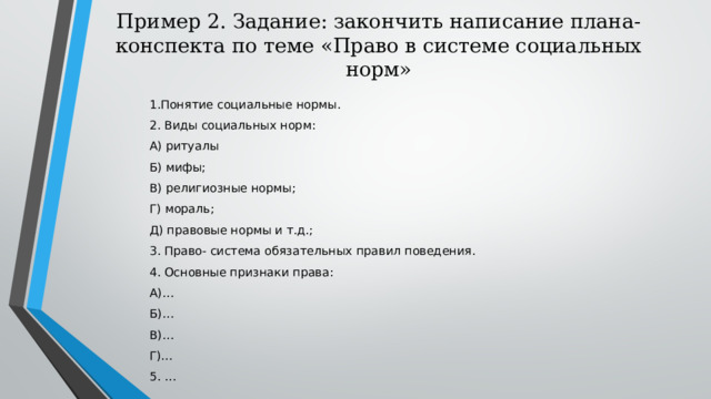 Пример 2. Задание: закончить написание плана-конспекта по теме «Право в системе социальных норм» 1.Понятие социальные нормы. 2. Виды социальных норм: А) ритуалы Б) мифы; В) религиозные нормы; Г) мораль; Д) правовые нормы и т.д.; 3. Право- система обязательных правил поведения. 4. Основные признаки права: А)… Б)… В)… Г)… 5. … 