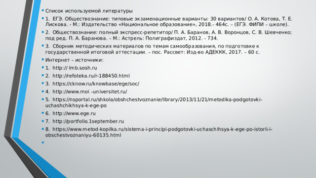 Список используемой литературы 1.  ЕГЭ. Обществознание: типовые экзаменационные варианты: 30 вариантов/ О. А. Котова, Т. Е. Лискова. - М.: Издательство «Национальное образование», 2018.- 464с. – (ЕГЭ. ФИПИ – школе). 2.  Обществознание: полный экспресс-репетитор/ П. А. Баранов, А. В. Воронцов, С. В. Шевченко; под ред. П. А. Баранова. – М.: Астрель: Полиграфиздат, 2012. - 734. 3.  Сборник методических материалов по темам самообразования, по подготовке к государственной итоговой аттестации. – пос. Рассвет: Изд-во АДЕККК, 2017. – 60 с. Интернет – источники: 1.  http:// lmb.sosh.ru 2.  http://refoteka.ru/r-188450.html 3.  https://cknow.ru/knowbase/ege/soc/ 4.  http://www.moi –universitet.ru/ 5.  https://nsportal.ru/shkola/obshchestvoznanie/library/2013/11/21/metodika-podgotovki-uchashchikhsya-k-ege-po 6.  http://www.ege.ru 7.  http://portfolio.1september.ru 8.  https://www.metod-kopilka.ru/sistema-i-principi-podgotovki-uchaschihsya-k-ege-po-istorii-i-obschestvoznaniyu-60135.html 