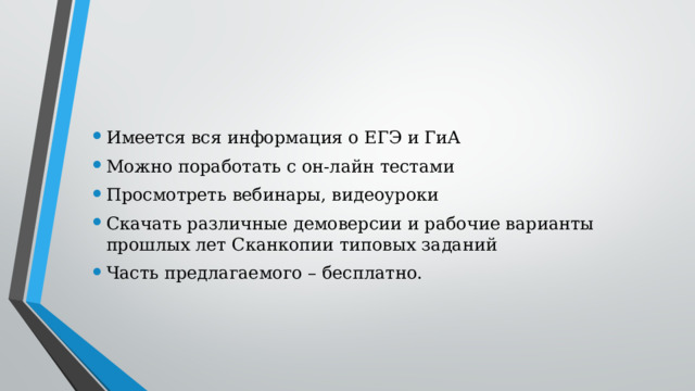 Имеется вся информация о ЕГЭ и ГиА Можно поработать с он-лайн тестами Просмотреть вебинары, видеоуроки Скачать различные демоверсии и рабочие варианты прошлых лет Сканкопии типовых заданий Часть предлагаемого – бесплатно. 