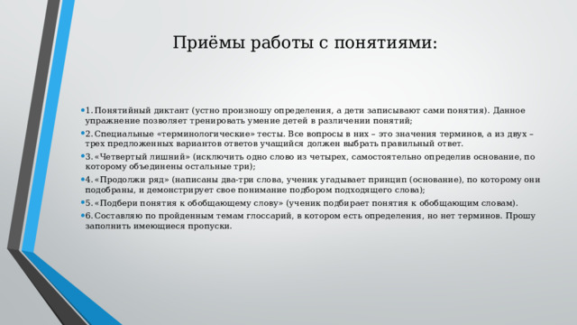 Приёмы работы с понятиями: 1.  Понятийный диктант (устно произношу определения, а дети записывают сами понятия). Данное упражнение позволяет тренировать умение детей в различении понятий; 2.  Специальные «терминологические» тесты. Все вопросы в них – это значения терминов, а из двух – трех предложенных вариантов ответов учащийся должен выбрать правильный ответ. 3.  «Четвертый лишний» (исключить одно слово из четырех, самостоятельно определив основание, по которому объединены остальные три); 4.  «Продолжи ряд» (написаны два-три слова, ученик угадывает принцип (основание), по которому они подобраны, и демонстрирует свое понимание подбором подходящего слова); 5.  «Подбери понятия к обобщающему слову» (ученик подбирает понятия к обобщающим словам). 6.  Составляю по пройденным темам глоссарий, в котором есть определения, но нет терминов. Прошу заполнить имеющиеся пропуски. 