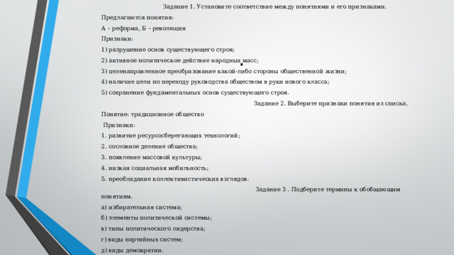  Задание 1. Установите соответствие между понятиями и его признаками. Предлагаются понятия: А – реформа, Б – революция Признаки: 1) разрушение основ существующего строя; 2) активное политическое действие народных масс; 3) целенаправленное преобразование какой-либо стороны общественной жизни; 4) наличие цели по переходу руководства обществом в руки нового класса; 5) сохранение фундаментальных основ существующего строя.  Задание 2. Выберите признаки понятия из списка. Понятие: традиционное общество  Признаки: 1. развитие ресурсосберегающих технологий; 2. сословное деление общества; 3. появление массовой культуры; 4. низкая социальная мобильность; 5. преобладание коллективистических взглядов.  Задание 3 . Подберите термины к обобщающим понятиям. а) избирательная система; б) элементы политической системы; в) типы политического лидерства; г) виды партийных систем; д) виды демократии. . 