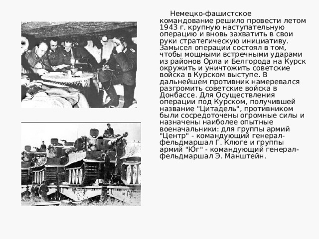 Немецко-фашистское командование решило провести летом 1943 г. крупную наступательную операцию и вновь захватить в свои руки стратегическую инициативу. Замысел операции состоял в том, чтобы мощными встречными ударами из районов Орла и Белгорода на Курск окружить и уничтожить советские войска в Курском выступе. В дальнейшем противник намеревался разгромить советские войска в Донбассе. Для Осуществления операции под Курском, получившей название 