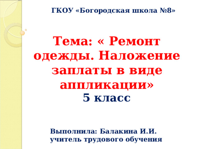 ГКОУ «Богородская школа №8» Тема: « Ремонт одежды. Наложение заплаты в виде аппликации» 5 класс Выполнила: Балакина И.И. учитель трудового обучения  