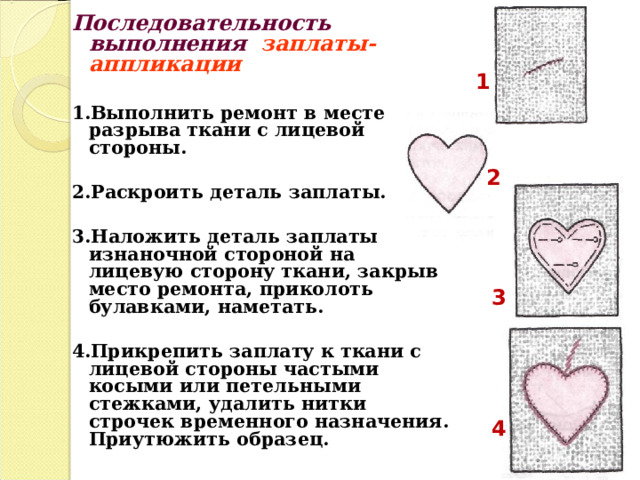 Последовательность выполнения заплаты-аппликации  1.Выполнить ремонт в месте разрыва ткани с лицевой стороны.  2.Раскроить деталь заплаты.  3.Наложить деталь заплаты изнаночной стороной на лицевую сторону ткани, закрыв место ремонта, приколоть булавками, наметать.  4.Прикрепить заплату к ткани с лицевой стороны частыми косыми или петельными стежками, удалить нитки строчек временного назначения. Приутюжить образец.  1 2  3 4 