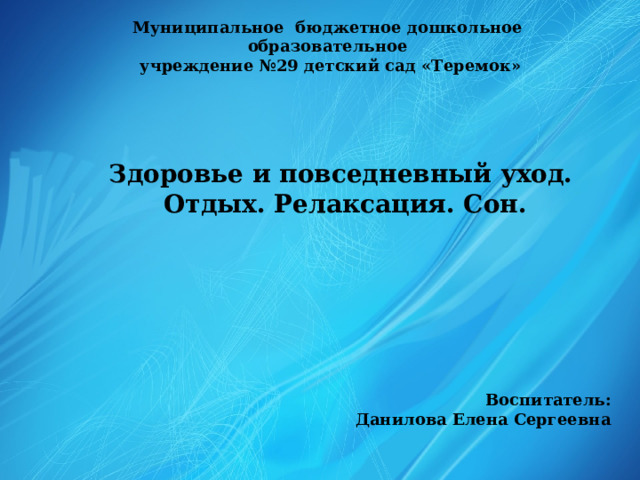 Муниципальное бюджетное дошкольное образовательное  учреждение №29 детский сад «Теремок» Здоровье и повседневный уход. Отдых. Релаксация. Сон. Воспитатель: Данилова Елена Сергеевна 