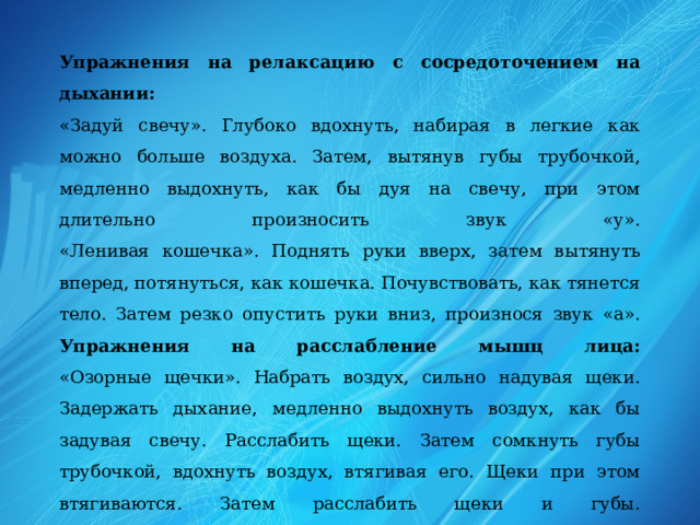 Упражнения на релаксацию с сосредоточением на дыхании:  «Задуй свечу». Глубоко вдохнуть, набирая в легкие как можно больше воздуха. Затем, вытянув губы трубочкой, медленно выдохнуть, как бы дуя на свечу, при этом длительно произносить звук «у».  «Ленивая кошечка». Поднять руки вверх, затем вытянуть вперед, потянуться, как кошечка. Почувствовать, как тянется тело. Затем резко опустить руки вниз, произнося звук «а».  Упражнения на расслабление мышц лица:  «Озорные щечки». Набрать воздух, сильно надувая щеки. Задержать дыхание, медленно выдохнуть воздух, как бы задувая свечу. Расслабить щеки. Затем сомкнуть губы трубочкой, вдохнуть воздух, втягивая его. Щеки при этом втягиваются. Затем расслабить щеки и губы.  «Рот на замочке». Поджать губы так, чтобы их совсем не было видно. Закрыть рот на «замочек»,сильно-сильно сжав губы. Затем расслабить их. 