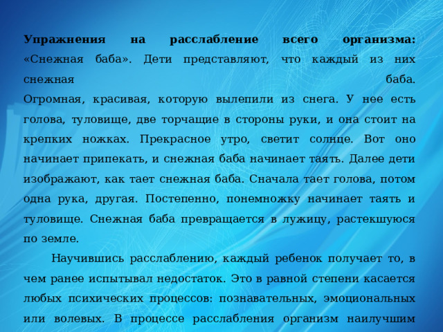 Упражнения на расслабление всего организма:  «Снежная баба». Дети представляют, что каждый из них снежная баба.  Огромная, красивая, которую вылепили из снега. У нее есть голова, туловище, две торчащие в стороны руки, и она стоит на крепких ножках. Прекрасное утро, светит солнце. Вот оно начинает припекать, и снежная баба начинает таять. Далее дети изображают, как тает снежная баба. Сначала тает голова, потом одна рука, другая. Постепенно, понемножку начинает таять и туловище. Снежная баба превращается в лужицу, растекшуюся по земле.  Научившись расслаблению, каждый ребенок получает то, в чем ранее испытывал недостаток. Это в равной степени касается любых психических процессов: познавательных, эмоциональных или волевых. В процессе расслабления организм наилучшим образом перераспределяет энергию и пытается привести тело к равновесию и гармонии.   