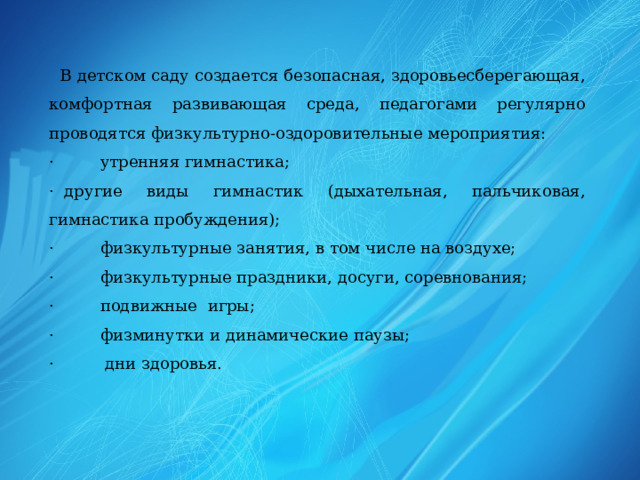  В детском саду создается безопасная, здоровьесберегающая, комфортная развивающая среда, педагогами регулярно проводятся физкультурно-оздоровительные мероприятия: ·         утренняя гимнастика; ·  другие виды гимнастик (дыхательная, пальчиковая, гимнастика пробуждения); ·         физкультурные занятия, в том числе на воздухе; ·         физкультурные праздники, досуги, соревнования; ·         подвижные игры; ·         физминутки и динамические паузы; ·         дни здоровья. 