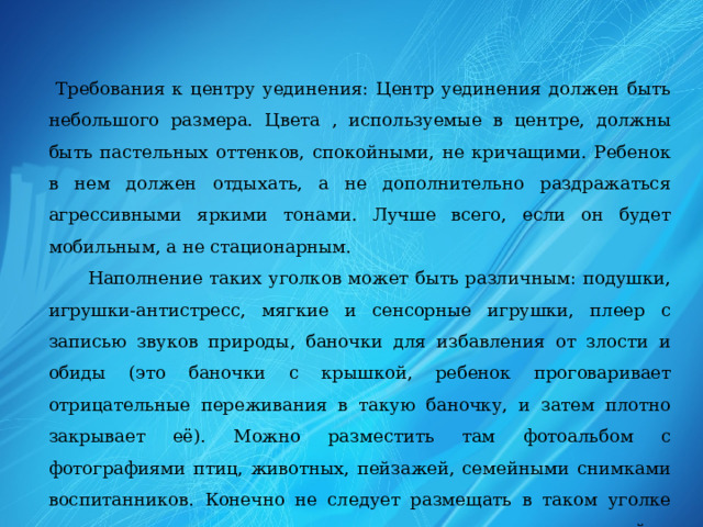  Требования к центру уединения: Центр уединения должен быть небольшого размера. Цвета , используемые в центре, должны быть пастельных оттенков, спокойными, не кричащими. Ребенок в нем должен отдыхать, а не дополнительно раздражаться агрессивными яркими тонами. Лучше всего, если он будет мобильным, а не стационарным.  Наполнение таких уголков может быть различным: подушки, игрушки-антистресс, мягкие и сенсорные игрушки, плеер с записью звуков природы, баночки для избавления от злости и обиды (это баночки с крышкой, ребенок проговаривает отрицательные переживания в такую баночку, и затем плотно закрывает её). Можно разместить там фотоальбом с фотографиями птиц, животных, пейзажей, семейными снимками воспитанников. Конечно не следует размещать в таком уголке предметы, которые могут травмировать и ранить детей.    