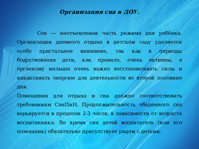 Организация сна в ДОУ.  Сон — неотъемлемая часть режима дня ребёнка. Организации дневного отдыха в детском саду уделяется особо пристальное внимание, так как в периоды бодрствования дети, как правило, очень активны, а организму малыша очень важно восстанавливать силы и накапливать энергию для деятельности во второй половине дня. Помещения для отдыха и сна должно соответствовать требованиям СанПиН. Продолжительность обеденного сна варьируется в пределах 2-3 часов, в зависимости от возраста воспитанника. Во время сна детей воспитатель (или его помощник) обязательно присутствует рядом с детьми.  