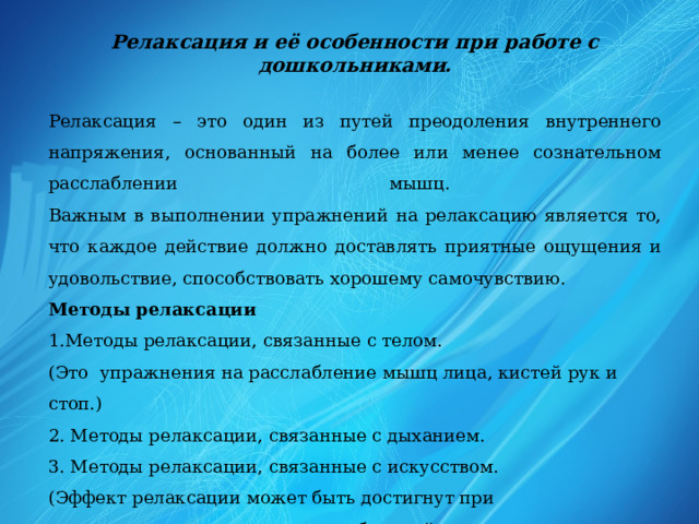 Релаксация и её особенности при работе с дошкольниками.  Релаксация – это один из путей преодоления внутреннего напряжения, основанный на более или менее сознательном расслаблении мышц.  Важным в выполнении упражнений на релаксацию является то, что каждое действие должно доставлять приятные ощущения и удовольствие, способствовать хорошему самочувствию. Методы релаксации  1.Методы релаксации, связанные с телом.  (Это  упражнения на расслабление мышц лица, кистей рук и стоп.)  2. Методы релаксации, связанные с дыханием.  3. Методы релаксации, связанные с искусством.  (Эффект релаксации может быть достигнут при прослушивании специально подобранной музыки, просмотре картин, фотографий природных ландшафтов, видеосюжетов и т.д.) 