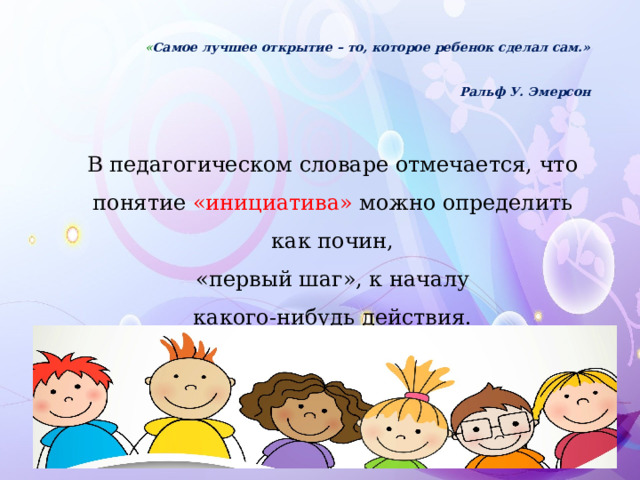 « Самое лучшее открытие – то, которое ребенок сделал сам.»   Ральф У. Эмерсон В педагогическом словаре отмечается, что понятие «инициатива» можно определить как почин,  «первый шаг», к началу какого-нибудь действия. 