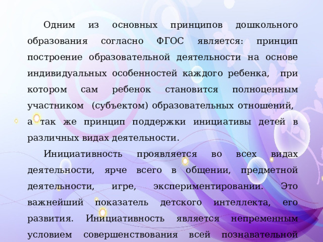 Одним из основных принципов дошкольного образования согласно ФГОС является: принцип построение образовательной деятельности на основе индивидуальных особенностей каждого ребенка, при котором сам ребенок становится полноценным участником (субъектом) образовательных отношений, а так же принцип поддержки инициативы детей в различных видах деятельности. Инициативность проявляется во всех видах деятельности, ярче всего в общении, предметной деятельности, игре, экспериментировании. Это важнейший показатель детского интеллекта, его развития. Инициативность является непременным условием совершенствования всей познавательной деятельности ребенка, особенно творческой.  