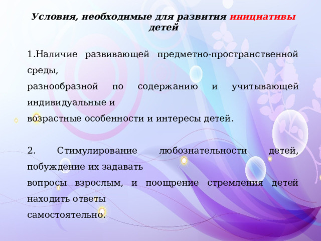 Условия, необходимые для развития инициативы детей 1.Наличие развивающей предметно-пространственной среды, разнообразной по содержанию и учитывающей индивидуальные и возрастные особенности и интересы детей. 2. Стимулирование любознательности детей, побуждение их задавать вопросы взрослым, и поощрение стремления детей находить ответы самостоятельно. 3.Участие взрослых в жизни детей с целью помощи и стимулирования их к поиску нового, творческой активности. Формирования умений детей осуществлять выбор деятельности и отношений в соответствии со своими интересами. 