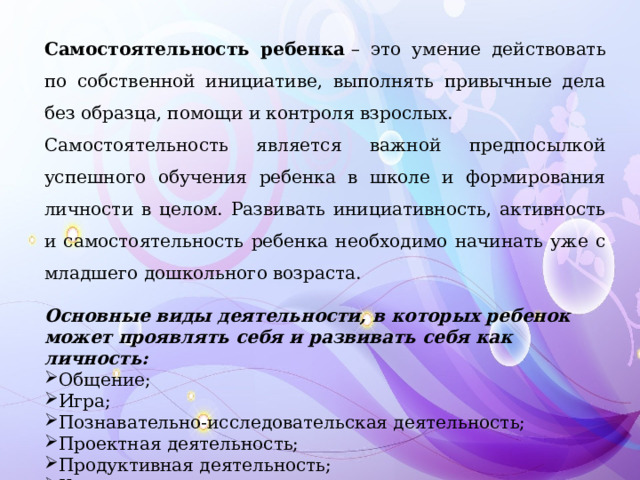 Самостоятельность ребенка  – это умение действовать по собственной инициативе, выполнять привычные дела без образца, помощи и контроля взрослых. Самостоятельность является важной предпосылкой успешного обучения ребенка в школе и формирования личности в целом. Развивать инициативность, активность и самостоятельность ребенка необходимо начинать уже с младшего дошкольного возраста. Основные виды деятельности, в которых ребенок может проявлять себя и развивать себя как личность: Общение; Игра; Познавательно-исследовательская деятельность; Проектная деятельность; Продуктивная деятельность; Коммуникативная и другие. 