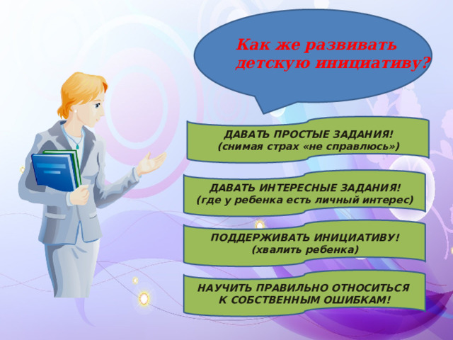 Как же развивать детскую инициативу? ДАВАТЬ ПРОСТЫЕ ЗАДАНИЯ! (снимая страх «не справлюсь») ДАВАТЬ ИНТЕРЕСНЫЕ ЗАДАНИЯ! (где у ребенка есть личный интерес) ПОДДЕРЖИВАТЬ ИНИЦИАТИВУ! (хвалить ребенка) НАУЧИТЬ ПРАВИЛЬНО ОТНОСИТЬСЯ К СОБСТВЕННЫМ ОШИБКАМ! 