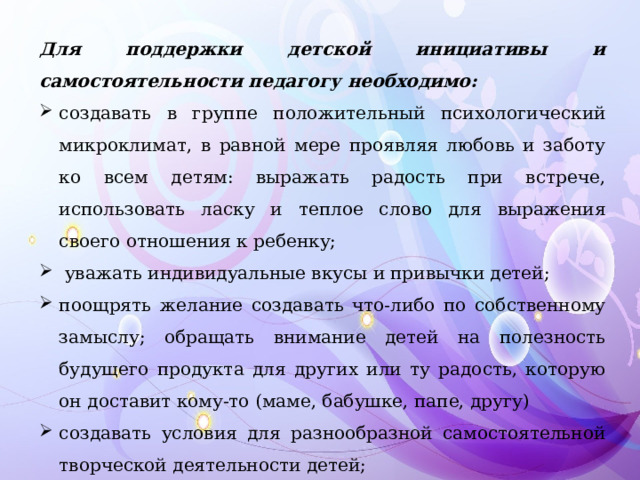 Для поддержки детской инициативы и самостоятельности педагогу необходимо: создавать в группе положительный психологический микроклимат, в равной мере проявляя любовь и заботу ко всем детям: выражать радость при встрече, использовать ласку и теплое слово для выражения своего отношения к ребенку;  уважать индивидуальные вкусы и привычки детей; поощрять желание создавать что-либо по собственному замыслу; обращать внимание детей на полезность будущего продукта для других или ту радость, которую он доставит кому-то (маме, бабушке, папе, другу) создавать условия для разнообразной самостоятельной творческой деятельности детей; 