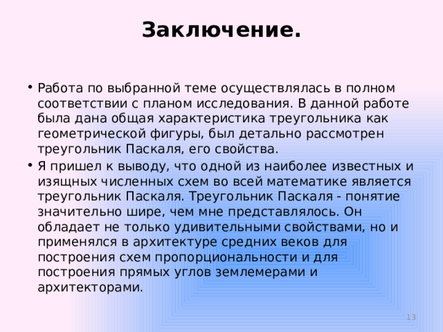 Заключение.   Работа по выбранной теме осуществлялась в полном соответствии с планом исследования. В данной работе была дана общая характеристика треугольника как геометрической фигуры, был детально рассмотрен треугольник Паскаля, его свойства. Я пришел к выводу, что одной из наиболее известных и изящных численных схем во всей математике является треугольник Паскаля. Треугольник Паскаля - понятие значительно шире, чем мне представлялось. Он обладает не только удивительными свойствами, но и применялся в архитектуре средних веков для построения схем пропорциональности и для построения прямых углов землемерами и архитекторами.  