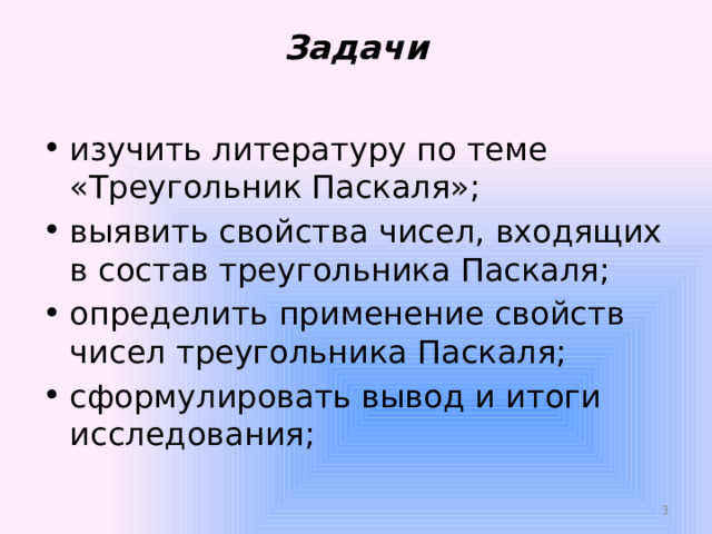 Задачи   изучить литературу по теме «Треугольник Паскаля»; выявить свойства чисел, входящих в состав треугольника Паскаля; определить применение свойств чисел треугольника Паскаля; сформулировать вывод и итоги исследования;  