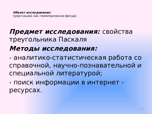   Объект исследования:   треугольник как геометрическая фигура   Предмет исследования:  свойства треугольника Паскаля Методы исследования: - аналитико-статистическая работа со справочной, научно-познавательной и специальной литературой; - поиск информации в интернет - ресурсах.  