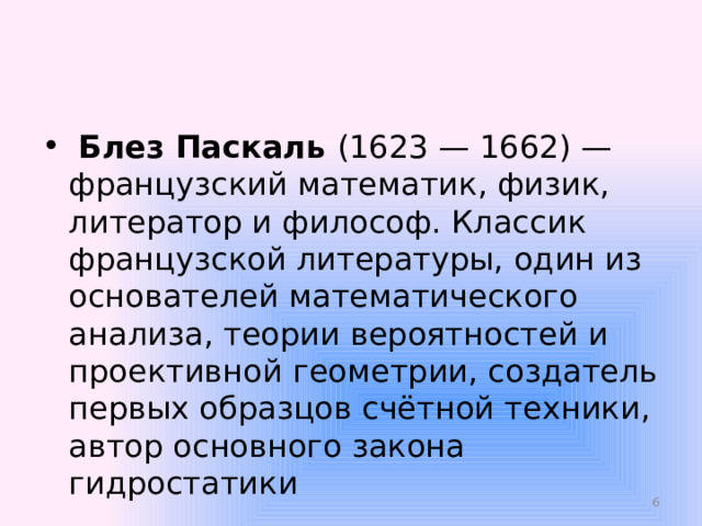  Блез Паскаль  (1623 — 1662) — французский математик, физик, литератор и философ. Классик французской литературы, один из основателей математического анализа, теории вероятностей и проективной геометрии, создатель первых образцов счётной техники, автор основного закона гидростатики  