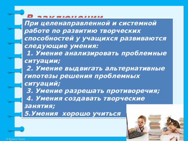 В заключении… При целенаправленной и системной работе по развитию творческих способностей у учащихся развиваются следующие умения:  1. Умение анализировать проблемные ситуации;  2. Умение выдвигать альтернативные гипотезы решения проблемных ситуаций;  3. Умение разрешать противоречия;  4. Умения создавать творческие занятия; 5.Умения хорошо учиться 