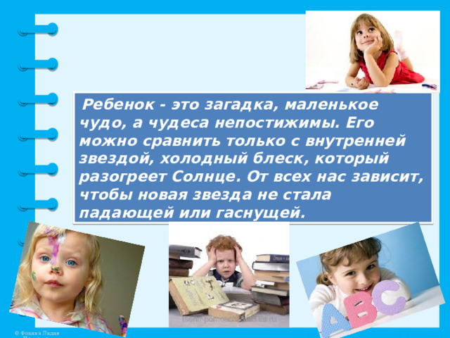  Ребенок - это загадка, маленькое чудо, а чудеса непостижимы. Его можно сравнить только с внутренней звездой, холодный блеск, который разогреет Солнце. От всех нас зависит, чтобы новая звезда не стала падающей или гаснущей. 