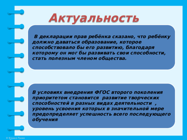 Актуальность  В декларации прав ребёнка сказано, что ребёнку должно даваться образование, которое способствовало бы его развитию, благодаря которому он мог бы развивать свои способности, стать полезным членом общества. В условиях внедрения ФГОС второго поколения приоритетом становится развитие творческих способностей в разных видах деятельности , уровень усвоения которых в значительной мере предопределяет успешность всего последующего обучения 