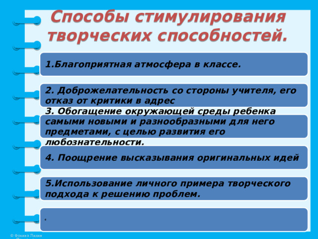 Способы стимулирования творческих способностей. 1.Благоприятная атмосфера в классе. 2. Доброжелательность со стороны учителя, его отказ от критики в адрес 3. Обогащение окружающей среды ребенка самыми новыми и разнообразными для него предметами, с целью развития его любознательности. 4. Поощрение высказывания оригинальных идей 5.Использование личного примера творческого подхода к решению проблем. 6 