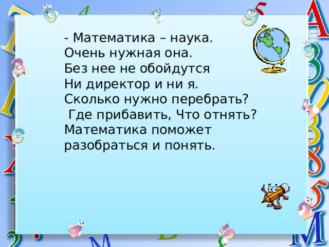 - Математика – наука. Очень нужная она. Без нее не обойдутся Ни директор и ни я.  Сколько нужно перебрать?  Где прибавить, Что отнять? Математика поможет разобраться и понять. 