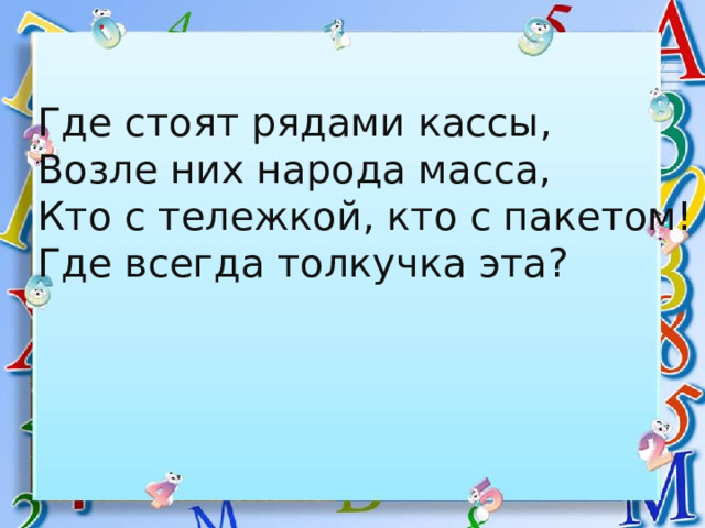 Где стоят рядами кассы, Возле них народа масса, Кто с тележкой, кто с пакетом! Где всегда толкучка эта? 