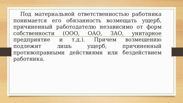  Под материальной ответственностью работника понимается его обязанность возмещать ущерб, причиненный работодателю независимо от форм собственности (ООО, ОАО, ЗАО, унитарное предприятие и т.д.). Причем возмещению подлежит лишь ущерб, причиненный противоправными действиями или бездействием работника. 