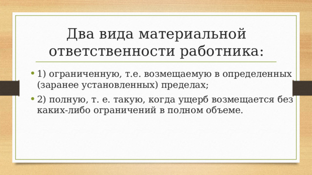 Два вида материальной ответственности работника: 1) ограниченную, т.е. возмещаемую в определенных (заранее установленных) пределах; 2) полную, т. е. такую, когда ущерб возмещается без каких-либо ограничений в полном объеме. 