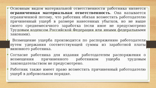 Основным видом материальной ответственности работника является ограниченная материальная ответственность . Она называется ограниченной потому, что работник обязан возместить работодателю причиненный ущерб в размере нанесенных убытков, но не выше своего среднемесячного заработка (если иное не предусмотрено Трудовым кодексом Российской Федерации или иными федеральными законами).  Возмещение ущерба производится по распоряжению работодателя путем удержания соответствующей суммы из заработной платы виновного работника. Согласие работника для издания работодателем распоряжения о возмещении причиненного работником ущерба трудовым законодательством не предусмотрено. Работник также имеет право возместить причиненный работодателю ущерб в добровольном порядке. 