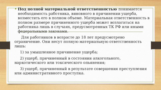 Под полной материальной ответственностью понимается необходимость работника, виновного в причинении ущерба, возместить его в полном объеме. Материальная ответственность в полном размере причиненного ущерба может возлагаться на работника лишь в случаях, предусмотренных ТК РФ или иными федеральными законами.   Для работников в возрасте до 18 лет предусмотрено ограничение. Они несут полную материальную ответственность лишь:  1) за умышленное причинение ущерба;  2) ущерб, причиненный в состоянии алкогольного, наркотического или токсического опьянения;  3) ущерб, причиненный в результате совершения преступления или административного проступка. 