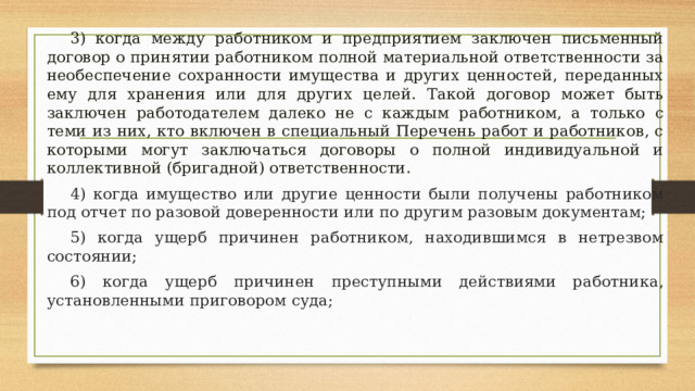  3) когда между работником и предприятием заключен письменный договор о принятии работником полной материальной ответственности за необеспечение сохранности имущества и других ценностей, переданных ему для хранения или для других целей. Такой договор может быть заключен работодателем далеко не с каждым работником, а только с теми из них, кто включен в специальный Перечень работ и работников, с которыми могут заключаться договоры о полной индивидуальной и коллективной (бригадной) ответственности.  4) когда имущество или другие ценности были получены работником под отчет по разовой доверенности или по другим разовым документам;  5) когда ущерб причинен работником, находившимся в нетрезвом состоянии;  6) когда ущерб причинен преступными действиями работника, установленными приговором суда; 