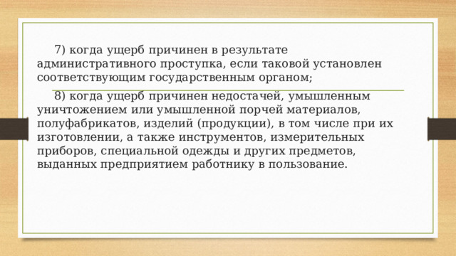  7) когда ущерб причинен в результате административного проступка, если таковой установлен соответствующим государственным органом;  8) когда ущерб причинен недостачей, умышленным уничтожением или умышленной порчей материалов, полуфабрикатов, изделий (продукции), в том числе при их изготовлении, а также инструментов, измерительных приборов, специальной одежды и других предметов, выданных предприятием работнику в пользование. 