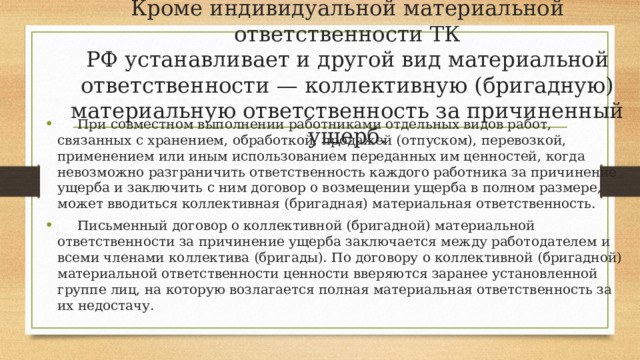 Кроме индивидуальной материальной ответственности ТК  РФ устанавливает и другой вид материальной ответственности — коллективную (бригадную) материальную ответственность за причиненный ущерб.    При совместном выполнении работниками отдельных видов работ, связанных с хранением, обработкой, продажей (отпуском), перевозкой, применением или иным использованием переданных им ценностей, когда невозможно разграничить ответственность каждого работника за причинение ущерба и заключить с ним договор о возмещении ущерба в полном размере, может вводиться коллективная (бригадная) материальная ответственность.  Письменный договор о коллективной (бригадной) материальной ответственности за причинение ущерба заключается между работодателем и всеми членами коллектива (бригады). По договору о коллективной (бригадной) материальной ответственности ценности вверяются заранее установленной группе лиц, на которую возлагается полная материальная ответственность за их недостачу. 