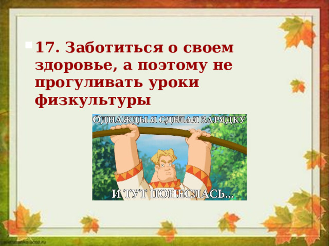 17. Заботиться о своем здоровье, а поэтому не прогуливать уроки физкультуры 17. Заботиться о своем здоровье, а поэтому не прогуливать уроки физкультуры 