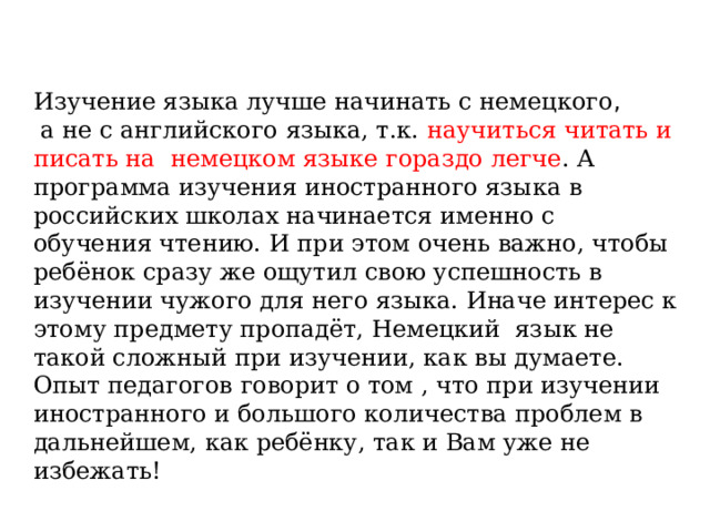 Изучение языка лучше начинать с немецкого ,  а не с английского языка, т.к. научиться читать и писать на  немецком языке гораздо легче . А программа изучения иностранного языка в российских школах начинается именно с обучения чтению. И при этом очень важно, чтобы ребёнок сразу же ощутил свою успешность в изучении чужого для него языка. Иначе интерес к этому предмету пропадёт, Немецкий  язык не такой сложный при изучении, как вы думаете. Опыт педагогов говорит о том , что при изучении иностранного и большого количества проблем в дальнейшем, как ребёнку, так и Вам уже не избежать! 