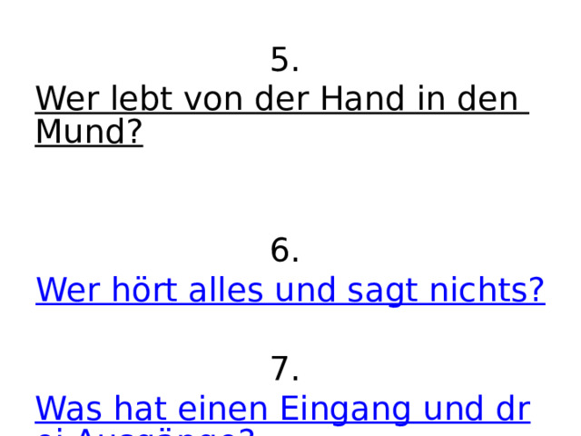 5. Wer lebt von der Hand in den Mund?   6. Wer hört alles und sagt nichts?   7. Was hat einen Eingang und drei Ausgänge? 