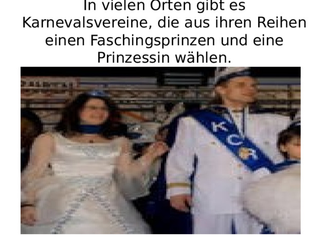 In vielen Orten gibt es Karnevalsvereine, die aus ihren Reihen einen Faschingsprinzen und eine Prinzessin wählen. 