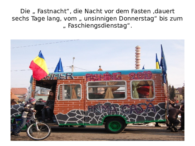 Die „ Fastnacht“, die Nacht vor dem Fasten ,dauert sechs Tage lang, vom „ unsinnigen Donnerstag“ bis zum „ Faschiengsdienstag“.  